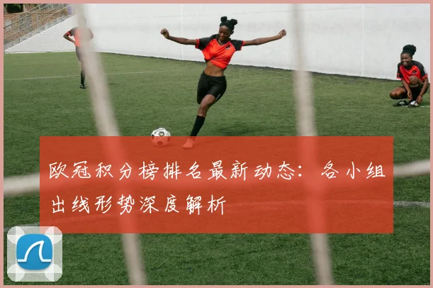 欧冠积分榜排名最新动态：各小组出线形势深度解析
