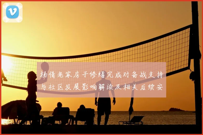 杨倩老家房子修缮完成对备战支持与社区发展影响解读及相关后续安排