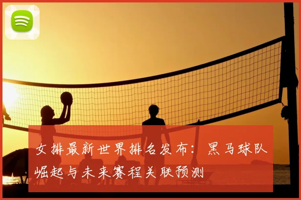 女排最新世界排名发布：黑马球队崛起与未来赛程关联预测
