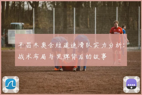 平昌冬奥会短道速滑队实力分析：战术布局与奖牌背后的故事
