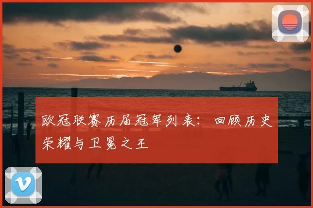 欧冠联赛历届冠军列表：回顾历史荣耀与卫冕之王