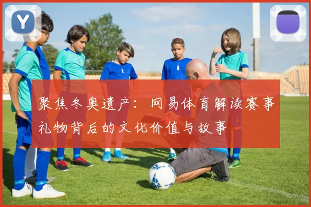 聚焦冬奥遗产：网易体育解读赛事礼物背后的文化价值与故事