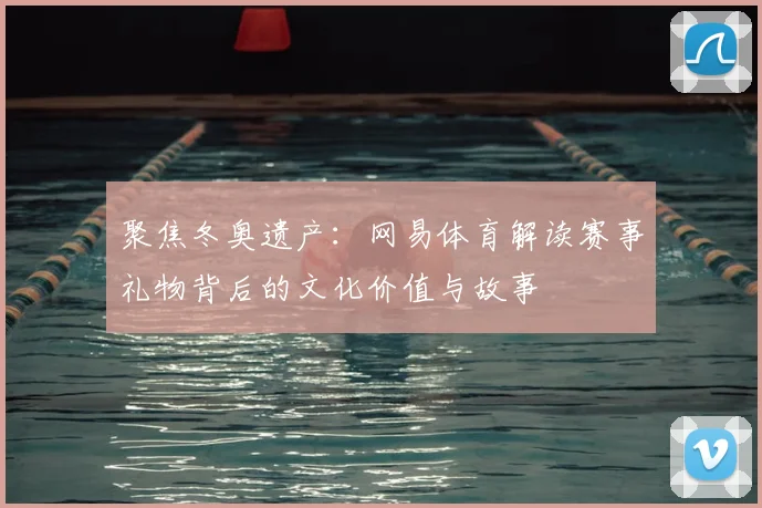 聚焦冬奥遗产：网易体育解读赛事礼物背后的文化价值与故事