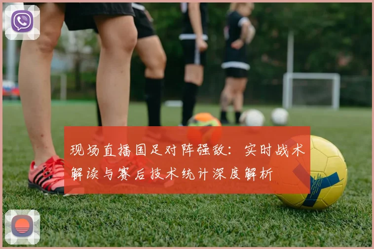 现场直播国足对阵强敌：实时战术解读与赛后技术统计深度解析
