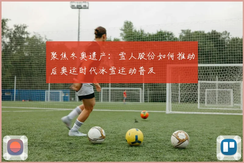 聚焦冬奥遗产：雪人股份如何推动后奥运时代冰雪运动普及